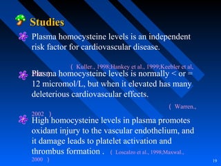 19
StudiesStudies
Plasma homocysteine levels is an independent
risk factor for cardiovascular disease.
（ Kuller., 1998;Hankey et al., 1999;Keebler et al,
2002 ）Plasma homocysteine levels is normally < or =
12 micromol/L, but when it elevated has many
deleterious cardiovascular effects.
（ Warren.,
2002 ）
High homocysteine levels in plasma promotes
oxidant injury to the vascular endothelium, and
it damage leads to platelet activation and
thrombus formation . （ Loscalzo et al., 1998;Maxwal.,
2000 ）
 