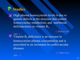 20
StudiesStudies
Vitamin B6 deficiency is an increase in
homocysteine plasma concentration and is
associated to an increment in cardiovascular
diseases.
（ Tottes et al.,
2001 ）
High plasma homocysteine levels is due to
genetic defects in the enzymes that control
homocysteine metabolism, and nutritional
deficienciency in vitamin B6.
（ Blanco et al.,
2001 ）
 