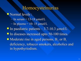 HomocysteinuriasHomocysteinurias
 Normal levels :Normal levels :
– In serum = 13-18 µmol/LIn serum = 13-18 µmol/L
– In plasma = 10- 15 µmol/LIn plasma = 10- 15 µmol/L
 In paediatric patients – 3.7-10.3 µmol/LIn paediatric patients – 3.7-10.3 µmol/L
 In diseases increased upto 50-100 times.In diseases increased upto 50-100 times.
 Moderate rise in aged persons, BModerate rise in aged persons, B1212 or Bor B66
deficiency, tobacco smokers, alcoholics anddeficiency, tobacco smokers, alcoholics and
in hypothyriodism.in hypothyriodism.
5
 