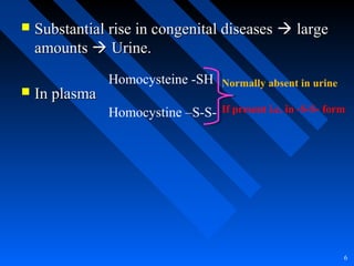  Substantial rise in congenital diseasesSubstantial rise in congenital diseases  largelarge
amountsamounts  Urine.Urine.
 In plasmaIn plasma
6
Homocysteine -SH
Homocystine –S-S-
Normally absent in urine
If present i.e. in -S-S- form
 