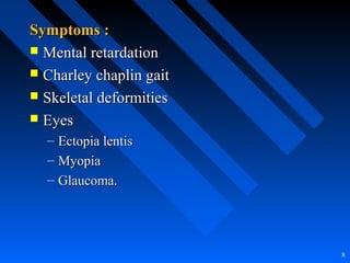 Symptoms :Symptoms :
 Mental retardationMental retardation
 Charley chaplin gaitCharley chaplin gait
 Skeletal deformitiesSkeletal deformities
 EyesEyes
– Ectopia lentisEctopia lentis
– MyopiaMyopia
– Glaucoma.Glaucoma.
8
 
