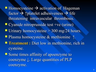  HomocysteineHomocysteine  activation of Hagemanactivation of Hageman
factorfactor  ↑↑platelet adhesivenessplatelet adhesiveness  lifelife
threatening intravascular thrombosis.threatening intravascular thrombosis.
 Cyanide nitroprusside test +ve (urine)Cyanide nitroprusside test +ve (urine)
 Urinary homocysteine > 300 mg/24 hours.Urinary homocysteine > 300 mg/24 hours.
 Plasma homocysteine & methioninePlasma homocysteine & methionine ↑.↑.
 Treatment :Treatment : Diet low in methionine, rich inDiet low in methionine, rich in
cysteine.cysteine.
 Some times affinity of apoenzyme toSome times affinity of apoenzyme to
coenzyme ↓. Large quantities of PLPcoenzyme ↓. Large quantities of PLP
coenzyme.coenzyme.
9
 