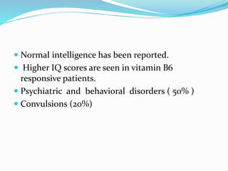  Normal intelligence has been reported.
 Higher IQ scores are seen in vitamin B6
responsive patients.
 Psychiatric and behavioral disorders ( 50% )
 Convulsions (20%)
 