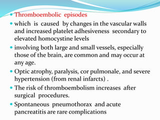  Thromboembolic episodes
 which is caused by changes in the vascular walls
and increased platelet adhesiveness secondary to
elevated homocystine levels
 involving both large and small vessels, especially
those of the brain, are common and may occur at
any age.
 Optic atrophy, paralysis, cor pulmonale, and severe
hypertension (from renal infarcts) .
 The risk of thromboembolism increases after
surgical procedures.
 Spontaneous pneumothorax and acute
pancreatitis are rare complications
 