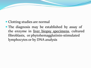  Clotting studies are normal
 The diagnosis may be established by assay of
the enzyme in liver biopsy specimens, cultured
fibroblasts, or phytohemagglutinin-stimulated
lymphocytes or by DNA analysis
 