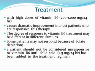 Treatment
 with high doses of vitamin B6 (200-1,000 mg/24
hr)
 causes dramatic improvement in most patients who
are responsive this therapy.
 The degree of response to vitamin B6 treatment may
be different in different families.
 Some patients may not respond because of folate
depletion;
 a patient should not be considered unresponsive
to vitamin B6 until folic acid (1-5 mg/24 hr) has
been added to the treatment regimen.
.
 