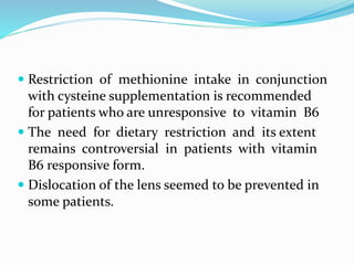  Restriction of methionine intake in conjunction
with cysteine supplementation is recommended
for patients who are unresponsive to vitamin B6
 The need for dietary restriction and its extent
remains controversial in patients with vitamin
B6 responsive form.
 Dislocation of the lens seemed to be prevented in
some patients.
 
