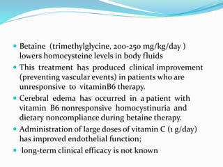  Betaine (trimethylglycine, 200-250 mg/kg/day )
lowers homocysteine levels in body fluids
 This treatment has produced clinical improvement
(preventing vascular events) in patients who are
unresponsive to vitaminB6 therapy.
 Cerebral edema has occurred in a patient with
vitamin B6 nonresponsive homocystinuria and
dietary noncompliance during betaine therapy.
 Administration of large doses of vitamin C (1 g/day)
has improved endothelial function;
 long-term clinical efficacy is not known
 