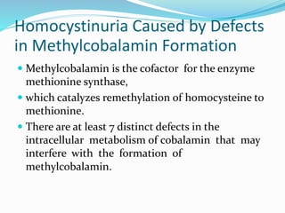 Homocystinuria Caused by Defects
in Methylcobalamin Formation
 Methylcobalamin is the cofactor for the enzyme
methionine synthase,
 which catalyzes remethylation of homocysteine to
methionine.
 There are at least 7 distinct defects in the
intracellular metabolism of cobalamin that may
interfere with the formation of
methylcobalamin.
 