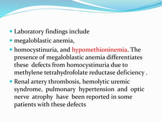  Laboratory findings include
 megaloblastic anemia,
 homocystinuria, and hypomethioninemia. The
presence of megaloblastic anemia differentiates
these defects from homocystinuria due to
methylene tetrahydrofolate reductase deficiency .
 Renal artery thrombosis, hemolytic uremic
syndrome, pulmonary hypertension and optic
nerve atrophy have been reported in some
patients with these defects
 