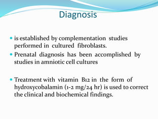 Diagnosis
 is established by complementation studies
performed in cultured fibroblasts.
 Prenatal diagnosis has been accomplished by
studies in amniotic cell cultures
 Treatment with vitamin B12 in the form of
hydroxycobalamin (1-2 mg/24 hr) is used to correct
the clinical and biochemical findings.
 