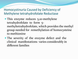 Homocystinuria Caused by Deficiency of
Methylene tetrahydrofolate Reductase
 This enzyme reduces 5,10-methylene
tetrahydrofolate to form 5-
methyltetrahydrofolate, which provides the methyl
group needed for remethylation of homocysteine
to methionine
 The severity of the enzyme defect and the
clinical manifestations varies considerably in
different families
 