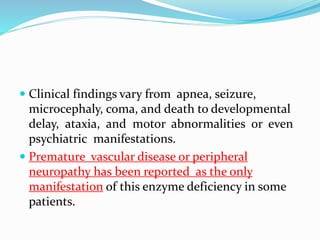  Clinical findings vary from apnea, seizure,
microcephaly, coma, and death to developmental
delay, ataxia, and motor abnormalities or even
psychiatric manifestations.
 Premature vascular disease or peripheral
neuropathy has been reported as the only
manifestation of this enzyme deficiency in some
patients.
 