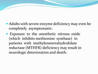  Adults with severe enzyme deficiency may even be
completely asymptomatic.
 Exposure to the anesthetic nitrous oxide
(which inhibits methionine synthase) in
patients with methylenetetrahydrofolate
reductase (MTHFR) deficiency may result in
neurologic deterioration and death.
 