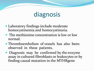 diagnosis
 Laboratory findings include moderate
homocystinemia and homocystinuria.
 The methionine concentration is low or low
normal.
 Thromboembolism of vessels has also been
observed in these patients.
 Diagnosis may be confirmed by the enzyme
assay in cultured fibroblasts or leukocytes or by
finding causal mutation in the MTHRgene
 