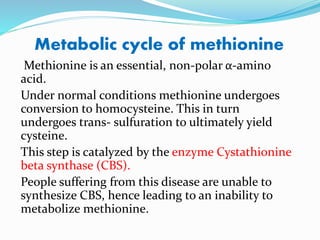 Metabolic cycle of methionine
Methionine is an essential, non-polar α-amino
acid.
Under normal conditions methionine undergoes
conversion to homocysteine. This in turn
undergoes trans- sulfuration to ultimately yield
cysteine.
This step is catalyzed by the enzyme Cystathionine
beta synthase (CBS).
People suffering from this disease are unable to
synthesize CBS, hence leading to an inability to
metabolize methionine.
 