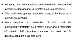 ● Normally, most homocysteine, an intermediate compound of
methionine degradation, is remethylated to methionine.
● This methionine sparing reaction is catalyzed by the enzyme
methionine synthase,
● which requires a metabolite of folic acid (5-
methyltetrahydrofolate) as a methyl donor and a metabolite
of vitamin B12 (methylcobalamin), as well as S-
adenosylcobalamin, as cofactors
 