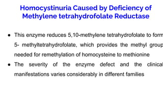 Homocystinuria Caused by Deficiency of
Methylene tetrahydrofolate Reductase
● This enzyme reduces 5,10-methylene tetrahydrofolate to form
5- methyltetrahydrofolate, which provides the methyl group
needed for remethylation of homocysteine to methionine
● The severity of the enzyme defect and the clinical
manifestations varies considerably in different families
 