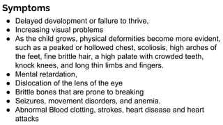Symptoms
● Delayed development or failure to thrive,
● Increasing visual problems
● As the child grows, physical deformities become more evident,
such as a peaked or hollowed chest, scoliosis, high arches of
the feet, fine brittle hair, a high palate with crowded teeth,
knock knees, and long thin limbs and fingers.
● Mental retardation,
● Dislocation of the lens of the eye
● Brittle bones that are prone to breaking
● Seizures, movement disorders, and anemia.
● Abnormal Blood clotting, strokes, heart disease and heart
attacks
 