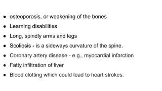 ● osteoporosis, or weakening of the bones
● Learning disabilities
● Long, spindly arms and legs
● Scoliosis - is a sideways curvature of the spine.
● Coronary artery disease - e.g., myocardial infarction
● Fatty infiltration of liver
● Blood clotting which could lead to heart strokes.
 