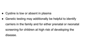 ● Cystine is low or absent in plasma
● Genetic testing may additionally be helpful to identify
carriers in the family and for either prenatal or neonatal
screening for children at high risk of developing the
disease.
 