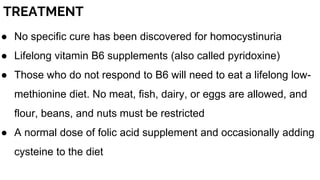 TREATMENT
● No specific cure has been discovered for homocystinuria
● Lifelong vitamin B6 supplements (also called pyridoxine)
● Those who do not respond to B6 will need to eat a lifelong low-
methionine diet. No meat, fish, dairy, or eggs are allowed, and
flour, beans, and nuts must be restricted
● A normal dose of folic acid supplement and occasionally adding
cysteine to the diet
 