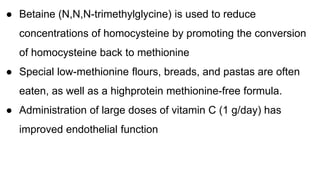 ● Betaine (N,N,N-trimethylglycine) is used to reduce
concentrations of homocysteine by promoting the conversion
of homocysteine back to methionine
● Special low-methionine flours, breads, and pastas are often
eaten, as well as a highprotein methionine-free formula.
● Administration of large doses of vitamin C (1 g/day) has
improved endothelial function
 