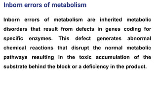Inborn errors of metabolism are inherited metabolic
disorders that result from defects in genes coding for
specific enzymes. This defect generates abnormal
chemical reactions that disrupt the normal metabolic
pathways resulting in the toxic accumulation of the
substrate behind the block or a deficiency in the product.
Inborn errors of metabolism
 