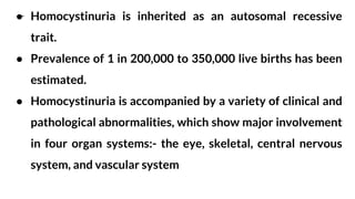 ● Homocystinuria is inherited as an autosomal recessive
trait.
● Prevalence of 1 in 200,000 to 350,000 live births has been
estimated.
● Homocystinuria is accompanied by a variety of clinical and
pathological abnormalities, which show major involvement
in four organ systems:- the eye, skeletal, central nervous
system, and vascular system
 