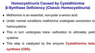 Homocystinuria Caused by Cystathionine
β-Synthase Deficiency (Classic Homocystinuria)
● Methionine is an essential, non-polar α-amino acid.
● Under normal conditions methionine undergoes conversion to
homocysteine.
● This in turn undergoes trans- sulfuration to ultimately yield
cysteine.
● This step is catalyzed by the enzyme Cystathionine beta
synthase (CBS).
 