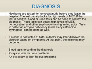 DIAGNOSIS
• Newborns are tested for homocystinuria before they leave the
hospital. The test usually looks for high levels of MET. If the
test is positive, blood or urine tests can be done to confirm the
diagnosis. These tests can detect high levels of MET,
homocystine, and other sulphur-containing amino acids. Tests
to detect an enzyme deficiency (such as cystathionine
synthetase) can be done as well.
• If a child is not tested at birth, a doctor may later discover the
disorder based on symptoms. At that point, the following may
be done:
• Blood tests to confirm the diagnosis
• X-rays to look for bone problems
• An eye exam to look for eye problems
 