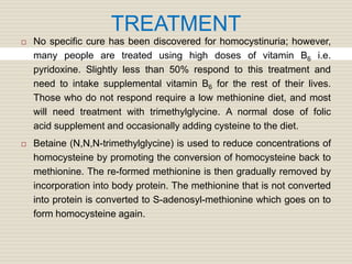 TREATMENT
 No specific cure has been discovered for homocystinuria; however,
many people are treated using high doses of vitamin B6 i.e.
pyridoxine. Slightly less than 50% respond to this treatment and
need to intake supplemental vitamin B6 for the rest of their lives.
Those who do not respond require a low methionine diet, and most
will need treatment with trimethylglycine. A normal dose of folic
acid supplement and occasionally adding cysteine to the diet.
 Betaine (N,N,N-trimethylglycine) is used to reduce concentrations of
homocysteine by promoting the conversion of homocysteine back to
methionine. The re-formed methionine is then gradually removed by
incorporation into body protein. The methionine that is not converted
into protein is converted to S-adenosyl-methionine which goes on to
form homocysteine again.
 