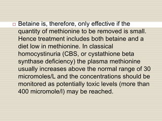  Betaine is, therefore, only effective if the
quantity of methionine to be removed is small.
Hence treatment includes both betaine and a
diet low in methionine. In classical
homocystinuria (CBS, or cystathione beta
synthase deficiency) the plasma methionine
usually increases above the normal range of 30
micromoles/L and the concentrations should be
monitored as potentially toxic levels (more than
400 micromole/l) may be reached.
 