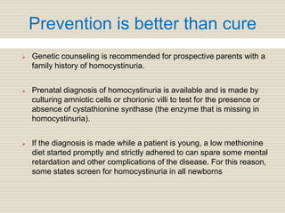 Prevention is better than cure
 Genetic counseling is recommended for prospective parents with a
family history of homocystinuria.
 Prenatal diagnosis of homocystinuria is available and is made by
culturing amniotic cells or chorionic villi to test for the presence or
absence of cystathionine synthase (the enzyme that is missing in
homocystinuria).
 If the diagnosis is made while a patient is young, a low methionine
diet started promptly and strictly adhered to can spare some mental
retardation and other complications of the disease. For this reason,
some states screen for homocystinuria in all newborns
 