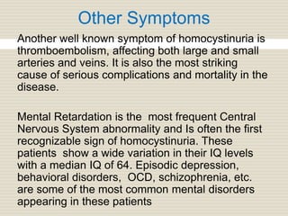 Other Symptoms
Another well known symptom of homocystinuria is
thromboembolism, affecting both large and small
arteries and veins. It is also the most striking
cause of serious complications and mortality in the
disease.
Mental Retardation is the most frequent Central
Nervous System abnormality and Is often the first
recognizable sign of homocystinuria. These
patients show a wide variation in their IQ levels
with a median IQ of 64. Episodic depression,
behavioral disorders, OCD, schizophrenia, etc.
are some of the most common mental disorders
appearing in these patients
 