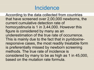 Incidence
According to the data collected from countries
that have screened over 2,00,000 newborns, the
current cumulative detection rate of
homocystinuria is 1 in 3,44,000. However this
figure is considered by many as an
underestimation of the true rate of occurrence.
This is mainly due to the fact that in pyridoxine-
responsive cases, the most readily treatable form
is preferentially missed by newborn screening
methods. The true rate of incidence is
considered by many to be as high as 1 in 45,000,
based on the mutation rate formula.
 
