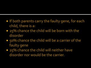  If both parents carry the faulty gene, for each
child, there is a:
 25% chance the child will be born with the
disorder
 50% chance the child will be a carrier of the
faulty gene
 25% chance the child will neither have
disorder nor would be the carrier.
 