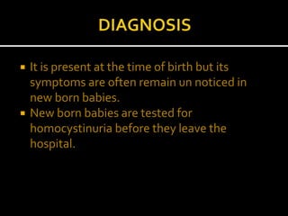  It is present at the time of birth but its
symptoms are often remain un noticed in
new born babies.
 New born babies are tested for
homocystinuria before they leave the
hospital.
 