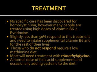  No specific cure has been discovered for
homocystinuria; however many people are
treated using high doses of vitamin B6 ie.
Pyridoxine.
 Slightly less than 50% respond to this treatment
and need to intake supplemental vitamin B6 and
for the rest of their lives.
 Those who do not respond require a low
methionine diet .
 Most will need treatment with trimethylglycine.
 A normal dose of folic acid supplement and
occasionally adding cysteine to the diet.
 