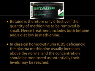  Betaine is therefore only effective if the
quantity of methionine to be removed is
small. Hence treatment includes both betaine
and a diet low in methionine.
 In classical homocystinuria (CBS deficiency)
the plasma methionine usually increases
above the normal and the concentration
should be monitored as potentially toxic
levels may be reached.
 