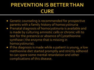  Genetic counseling is recommended for prospective
parents with a family history of homocystinuria
 Prenatal diagnosis of homocystinuria is available and
is made by culturing amniotic cells or chronic villi to
test for the presence or absence of Cystathionine
synthase ( the enzyme that is missing in
homocystinuria).
 If the diagnosis is made while a patient is young, a low
methionine diet started promptly and strictly adhered
to can spare some mental retardation and other
complications of this disease.
 