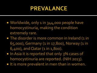 Worldwide, only 1 in 344,000 people have
homocystinuria, making the condition
extremely rare.
 The disorder is more common in Ireland (1 in
65,000), Germany (1 in 17,800), Norway (1 in
6,400), and Qatar (1 in 1,800).
 In Asia it is reported that only 3% cases of
homocystinuria are reported. (NIH 2013).
 It is more prevalent in men than in women.
 