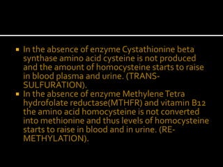  In the absence of enzyme Cystathionine beta
synthase amino acid cysteine is not produced
and the amount of homocysteine starts to raise
in blood plasma and urine. (TRANS-
SULFURATION).
 In the absence of enzyme MethyleneTetra
hydrofolate reductase(MTHFR) and vitamin B12
the amino acid homocysteine is not converted
into methionine and thus levels of homocysteine
starts to raise in blood and in urine. (RE-
METHYLATION).
 