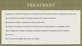 TREATMENT
The patient was treated with high dose of oral pyridoxine (360 mg daily) and put on methionine-restricted diet.
 

She was followed up monthly for clinical evaluation and response to treatment.
 

She attained the ability of standing and walking without help.
 

She showed a remarkable recovery from her limb dystonia, although nothing was completely normal
.

After 3 months and 9 months of treatment, serum Hcy decreased to 40 nmol/mL and 26.5 nmol/mL,
respectively.
 

The second carotid Doppler did not show any change.
 