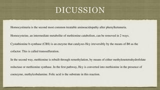 DICUSSION
Homocystinuria is the second most common treatable aminoacidopathy after phenylketunuria.
Homocysteine, an intermediate metabolite of methionine catabolism, can be removed in 2 ways.
 

Cystathionine b-synthase (CBS) is an enzyme that catalyzes Hcy irreversibly by the means of B6 as the
cofactor. This is called transsulfuration
.

In the second way, methionine is rebuilt through remethylation, by means of either methylenetetrahydrofolate
reductase or methionine synthase. In the
fi
rst pathway, Hcy is converted into methionine in the presence of
coenzyme, methylcobalamine. Folic acid is the substrate in this reaction.
 