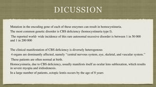 DICUSSION
Mutation in the encoding gene of each of these enzymes can result in homocystinuria
.

The most common genetic disorder is CBS de
fi
ciency (homocystinuria type I)
.

The reported world- wide incidence of this rare autosomal recessive disorder is between 1 in 50 000
and 1 in 200 000
 

The clinical manifestation of CBS de
fi
ciency is diversely heterogenou
s

4 organs are dominantly affected, namely ‘‘central nervous system, eye, skeletal, and vascular system.’
’

These patients are often normal at birth.
 

Homocysinuria, due to CBS de
fi
ciency, usually manifests itself as ocular lens subluxation, which results
in severe myopia and iridiodonesis.
 

In a large number of patients, ectopic lentis occurs by the age of 8 years
 

 
