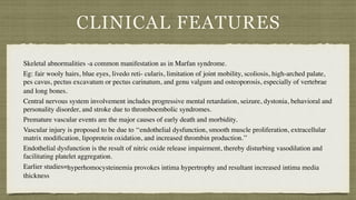 CLINICAL FEATURES
Skeletal abnormalities -a common manifestation as in Marfan syndrome.
 

Eg: fair wooly hairs, blue eyes, livedo reti- cularis, limitation of joint mobility, scoliosis, high-arched palate,
pes cavus, pectus excavatum or pectus carinatum, and genu valgum and osteoporosis, especially of vertebrae
and long bones.
Central nervous system involvement includes progressive mental retardation, seizure, dystonia, behavioral and
personality disorder, and stroke due to thromboembolic syndromes.
Premature vascular events are the major causes of early death and morbidity
.

Vascular injury is proposed to be due to ‘‘endothelial dysfunction, smooth muscle proliferation, extracellular
matrix modi
fi
cation, lipoprotein oxidation, and increased thrombin production.’
’

Endothelial dysfunction is the result of nitric oxide release impairment, thereby disturbing vasodilation and
facilitating platelet aggregation.
Earlier studies=hyperhomocysteinemia provokes intima hypertrophy and resultant increased intima media
thickness
 