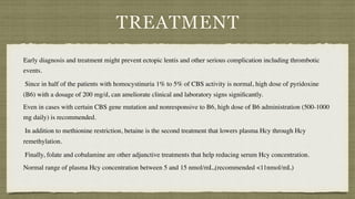 TREATMENT
Early diagnosis and treatment might prevent ectopic lentis and other serious complication including thrombotic
events
.

Since in half of the patients with homocystinuria 1% to 5% of CBS activity is normal, high dose of pyridoxine
(B6) with a dosage of 200 mg/d, can ameliorate clinical and laboratory signs signi
fi
cantly
.

Even in cases with certain CBS gene mutation and nonresponsive to B6, high dose of B6 administration (500-1000
mg daily) is recommended
.

In addition to methionine restriction, betaine is the second treatment that lowers plasma Hcy through Hcy
remethylation
.

Finally, folate and cobalamine are other adjunctive treatments that help reducing serum Hcy concentration
.

Normal range of plasma Hcy concentration between 5 and 15 nmol/mL,(recommended <11nmol/mL)
 