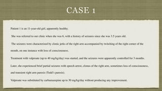 CASE 1
Patient 1 is an 11-year-old girl, apparently healthy
.

She was referred to our clinic when she was 6, with a history of seizures since she was 3.5 years old
.

The seizures were characterized by clonic jerks of the right arm accompanied by twitching of the right corner of the
mouth, on one instance with loss of consciousness.
 

Treatment with valproate (up to 40 mg/kg/day) was started, and the seizures were apparently controlled for 3 months.
 

Later, she experienced brief partial seizures with speech arrest, clonus of the right arm, sometimes loss of consciousness,
and transient right arm paresis (Todd’s paresis).
 

Valproate was substituted by carbamazepine up to 30 mg/kg/day without producing any improvement.
 