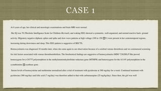 CASE 1
At 6 years of age, her clinical and neurologic examinations and brain MRI were normal
.

Her IQ was 78 (Wechsler Intelligence Scale for Children–Revised), and waking EEG showed a symmetric, well-organized, and normal reactive back- ground
activity. Migratory negative diphasic spikes and spike and slow wave patterns at high voltage (100 to 150
􏰁
V) were present in her centrotemporal regions,
increasing during drowsiness and sleep. This EEG pattern is suggestive of BECTS.
 

Homocystinuria was diagnosed 18 months later, when she came again to our observation because of a cerebral venous thrombosis and we commenced screening
for risk factors associated with venous thromboembolism. The biochemical
fi
ndings are suggestive of homocystinuria (MIM *236200).8 She proved
homozygous for a C677T polymorphism in the methylenetetrahydrofolate reductase gene (MTHFR) and heterozygous for the A114V polymorphism in the
cystathionine
􏰂
-synthase gene
.

Serum levels of homocysteine and methionine normalized after a trial of treatment with pyridoxine at 300 mg/day for a week. Continued treatment with
pyridoxine (300 mg/day) and folic acid (7 mg/day) was therefore added to that with carbamazepine (25 mg/kg/day). Since then, the girl was wel
l

 